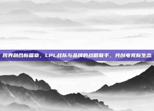 跨界融合新篇章，LPL战队与品牌的战略联手，共创电竞新生态