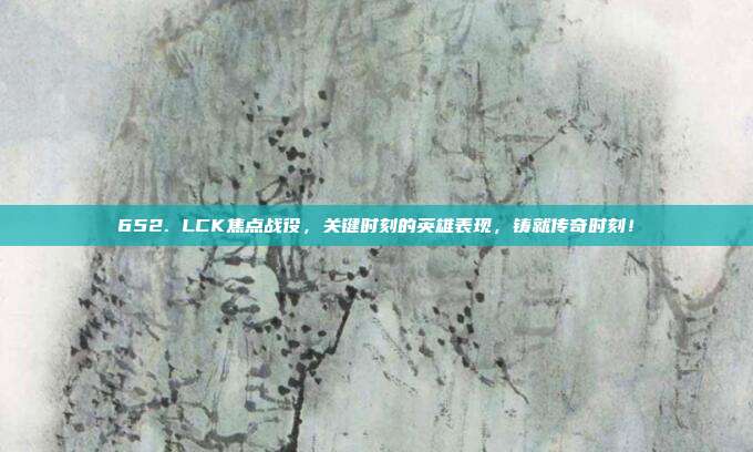 652. LCK焦点战役，关键时刻的英雄表现，铸就传奇时刻！