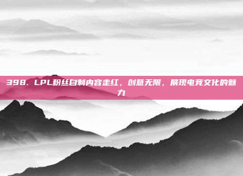 398. LPL粉丝自制内容走红，创意无限，展现电竞文化的魅力