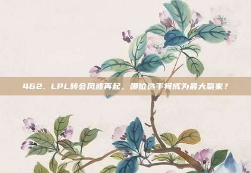 462. LPL转会风波再起，哪位选手将成为最大赢家？