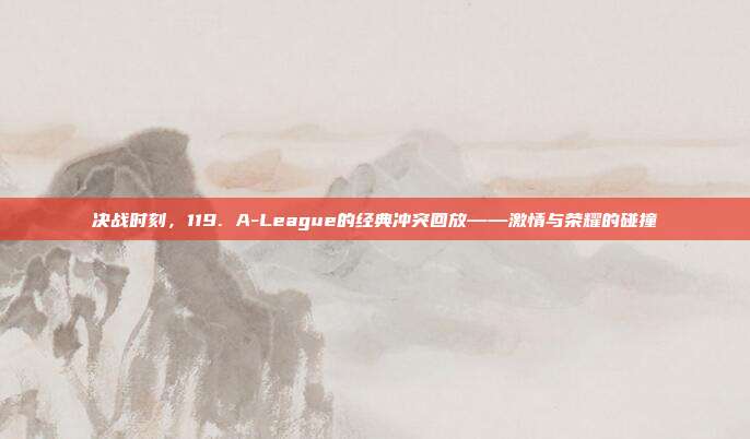 决战时刻，119. A-League的经典冲突回放——激情与荣耀的碰撞