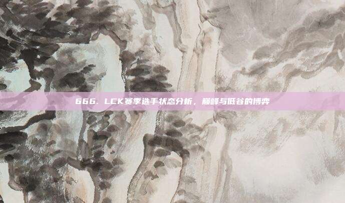 666. LCK赛季选手状态分析，巅峰与低谷的博弈