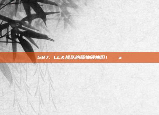 527. LCK战队的精神领袖们！💪