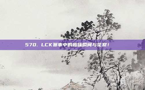 570. LCK赛事中的趣味瞬间与花絮！🎉