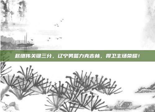 赵继伟关键三分，辽宁男篮力克吉林，捍卫主场荣耀！