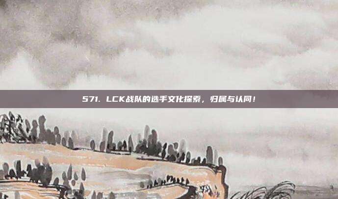 571. LCK战队的选手文化探索，归属与认同！