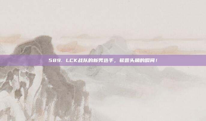 589. LCK战队的新秀选手，崭露头角的瞬间！