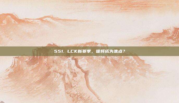 551. LCK新赛季，谁将成为焦点？