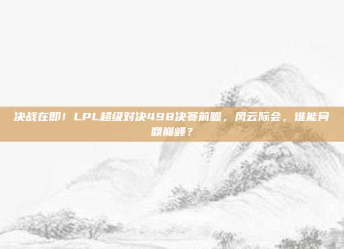 决战在即！LPL超级对决498决赛前瞻，风云际会，谁能问鼎巅峰？