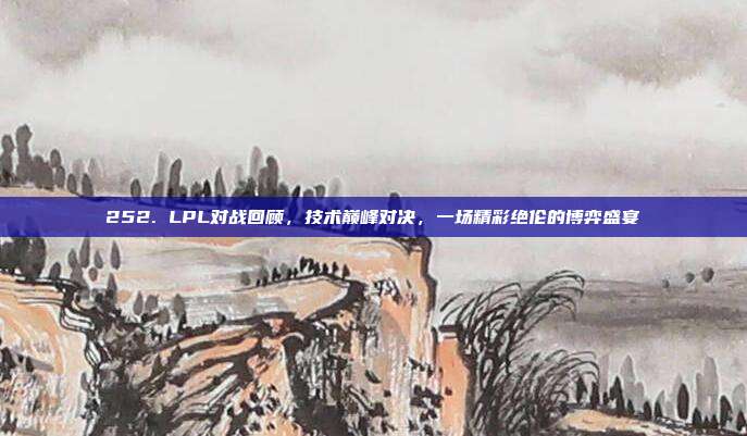 252. LPL对战回顾，技术巅峰对决，一场精彩绝伦的博弈盛宴