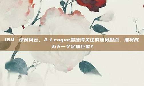 164. 球员风云，A-League最值得关注的球员盘点，谁将成为下一个足球巨星？