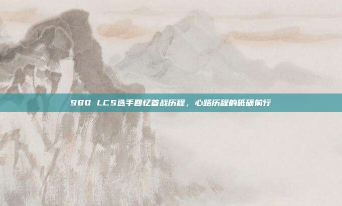 980 LCS选手回忆首战历程，心路历程的砥砺前行