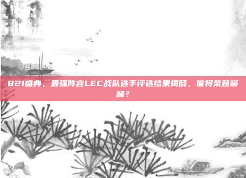 821盛典，最强阵容LEC战队选手评选结果揭晓，谁将荣登巅峰？