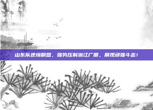 山东队逆境翻盘，强势压制浙江广厦，展现顽强斗志！