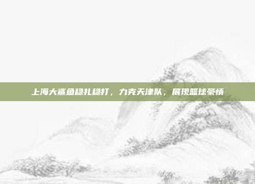 上海大鲨鱼稳扎稳打，力克天津队，展现篮球豪情