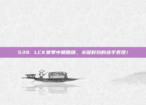 539. LCK赛季中期回顾，关键时刻的选手表现！