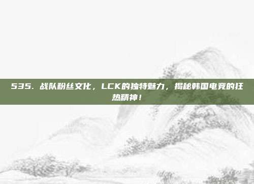 535. 战队粉丝文化，LCK的独特魅力，揭秘韩国电竞的狂热精神！