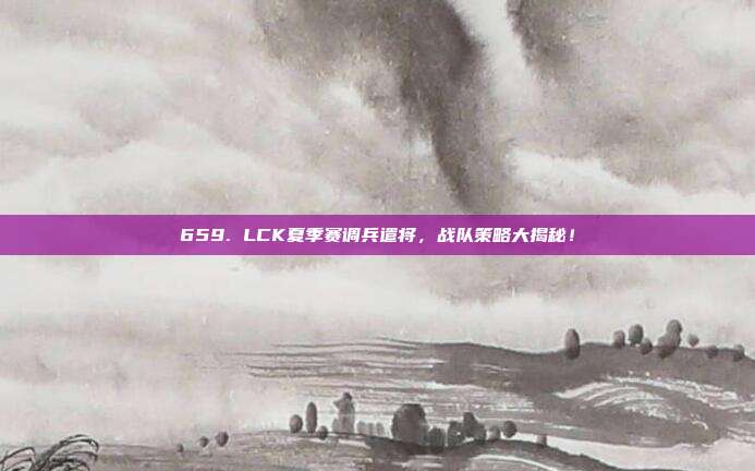 659. LCK夏季赛调兵遣将，战队策略大揭秘！