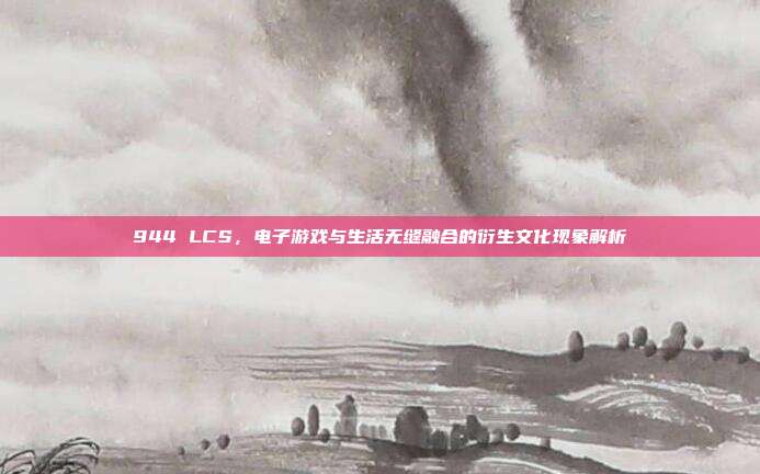 944 LCS，电子游戏与生活无缝融合的衍生文化现象解析