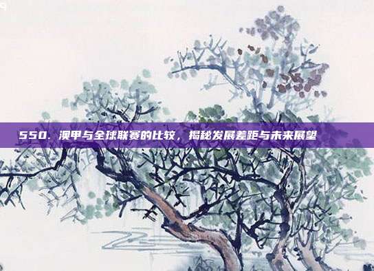 550. 澳甲与全球联赛的比较，揭秘发展差距与未来展望 🌍✍️