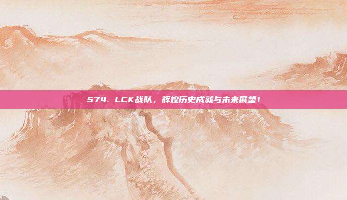 574. LCK战队，辉煌历史成就与未来展望！