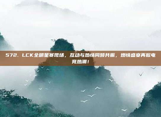 572. LCK全明星赛现场，互动与热情同频共振，燃情盛宴再掀电竞热潮！