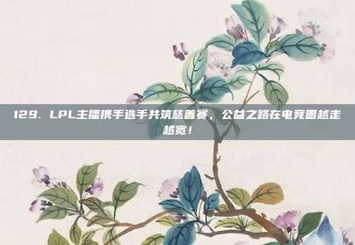 129. LPL主播携手选手共筑慈善赛，公益之路在电竞圈越走越宽！