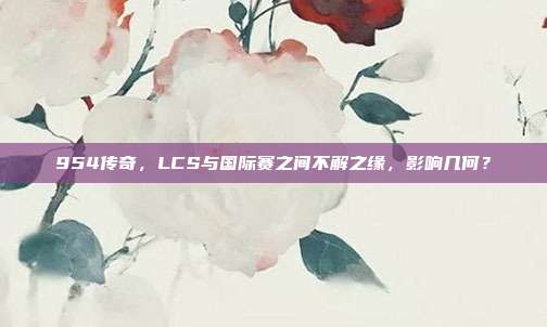 954传奇，LCS与国际赛之间不解之缘，影响几何？