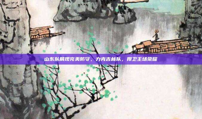 山东队展现完美防守，力克吉林队，捍卫主场荣耀