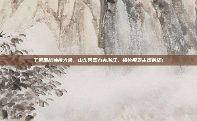 丁彦雨航独挑大梁，山东男篮力克浙江，强势捍卫主场荣耀！