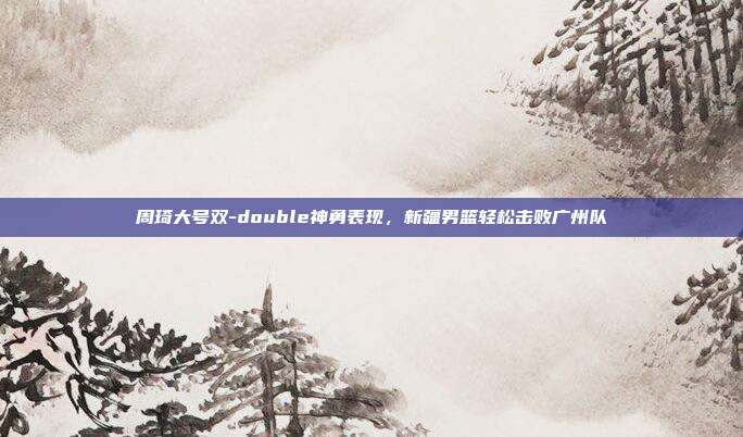 周琦大号双-double神勇表现，新疆男篮轻松击败广州队