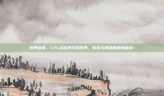 跨界盛宴，LPL战队携手时尚界，电竞与潮流的激情碰撞！