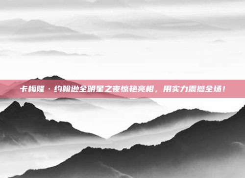 卡梅隆·约翰逊全明星之夜惊艳亮相，用实力震撼全场！