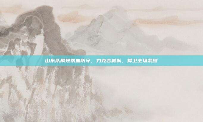 山东队展现铁血防守，力克吉林队，捍卫主场荣耀