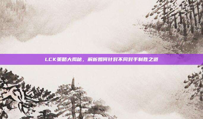 LCK策略大揭秘，解析如何针对不同对手制胜之道