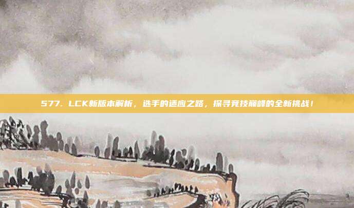 577. LCK新版本解析，选手的适应之路，探寻竞技巅峰的全新挑战！