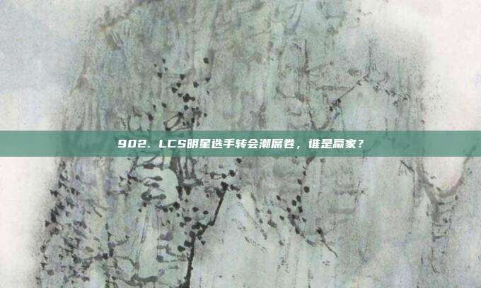 902. LCS明星选手转会潮席卷，谁是赢家？