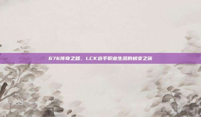 676传奇之路，LCK选手职业生涯的蜕变之旅