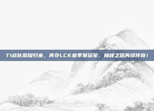 T1战队荣耀归来，再夺LCK春季赛冠军，巅峰之路再续传奇！