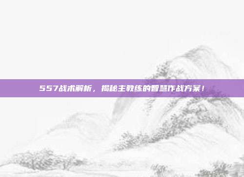 557战术解析，揭秘主教练的智慧作战方案！