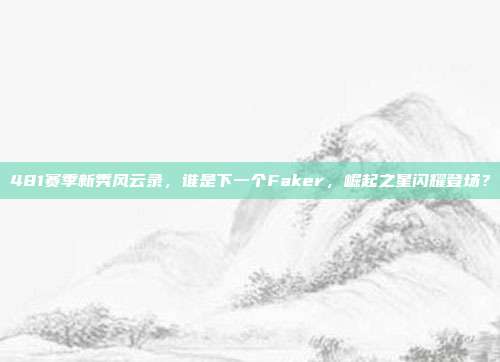 481赛季新秀风云录，谁是下一个Faker，崛起之星闪耀登场？