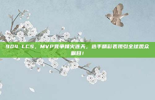 904 LCS，MVP竞争烽火连天，选手精彩表现引全球观众瞩目！