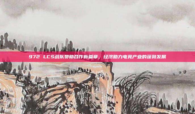 972 LCS战队赞助合作新篇章，经济助力电竞产业的蓬勃发展