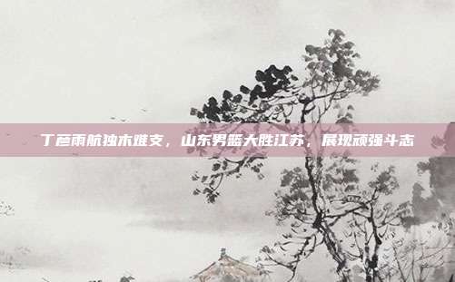 丁彦雨航独木难支，山东男篮大胜江苏，展现顽强斗志