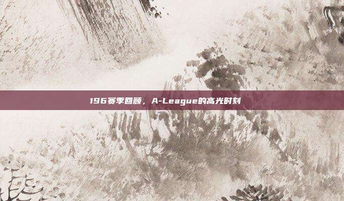 196赛季回顾，A-League的高光时刻🌟