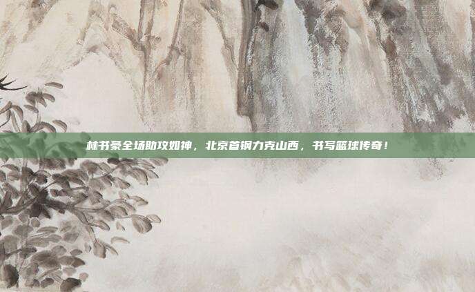 林书豪全场助攻如神，北京首钢力克山西，书写篮球传奇！