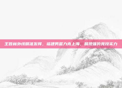 王哲林外线精准发挥，福建男篮力克上海，展现强势竞技实力