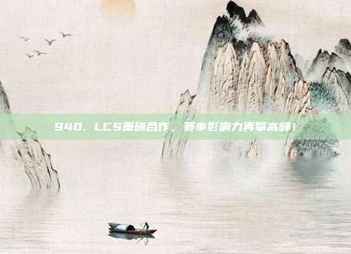 940. LCS重磅合作，赛事影响力再攀高峰！