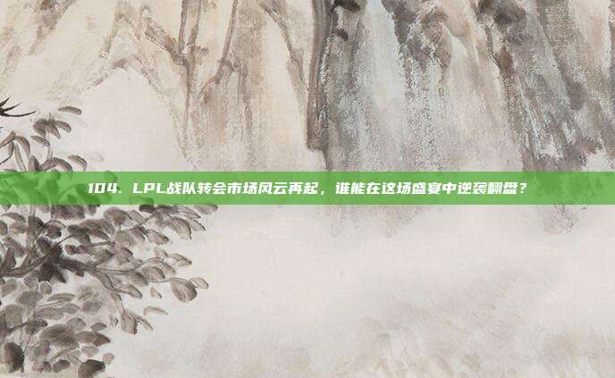 104. LPL战队转会市场风云再起，谁能在这场盛宴中逆袭翻盘？