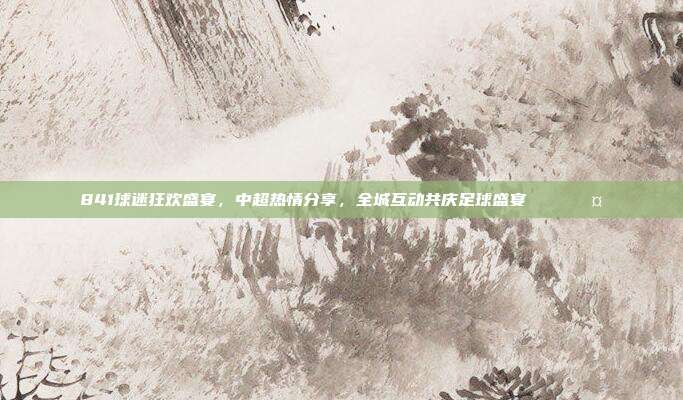 841球迷狂欢盛宴，中超热情分享，全城互动共庆足球盛宴 🎉🤝